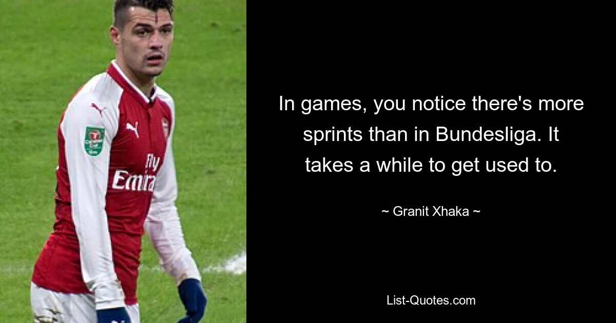 In games, you notice there's more sprints than in Bundesliga. It takes a while to get used to. — © Granit Xhaka