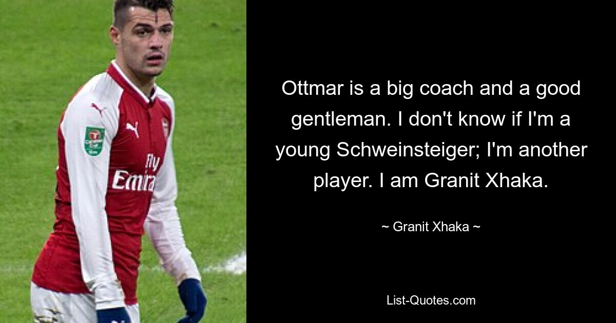 Ottmar is a big coach and a good gentleman. I don't know if I'm a young Schweinsteiger; I'm another player. I am Granit Xhaka. — © Granit Xhaka