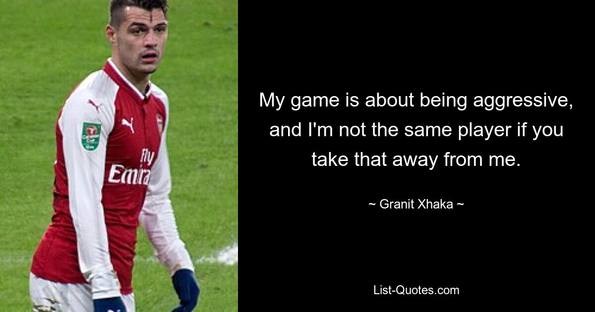 My game is about being aggressive, and I'm not the same player if you take that away from me. — © Granit Xhaka