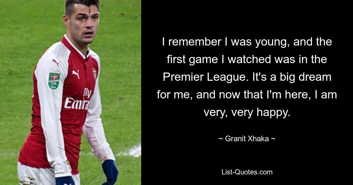 I remember I was young, and the first game I watched was in the Premier League. It's a big dream for me, and now that I'm here, I am very, very happy. — © Granit Xhaka