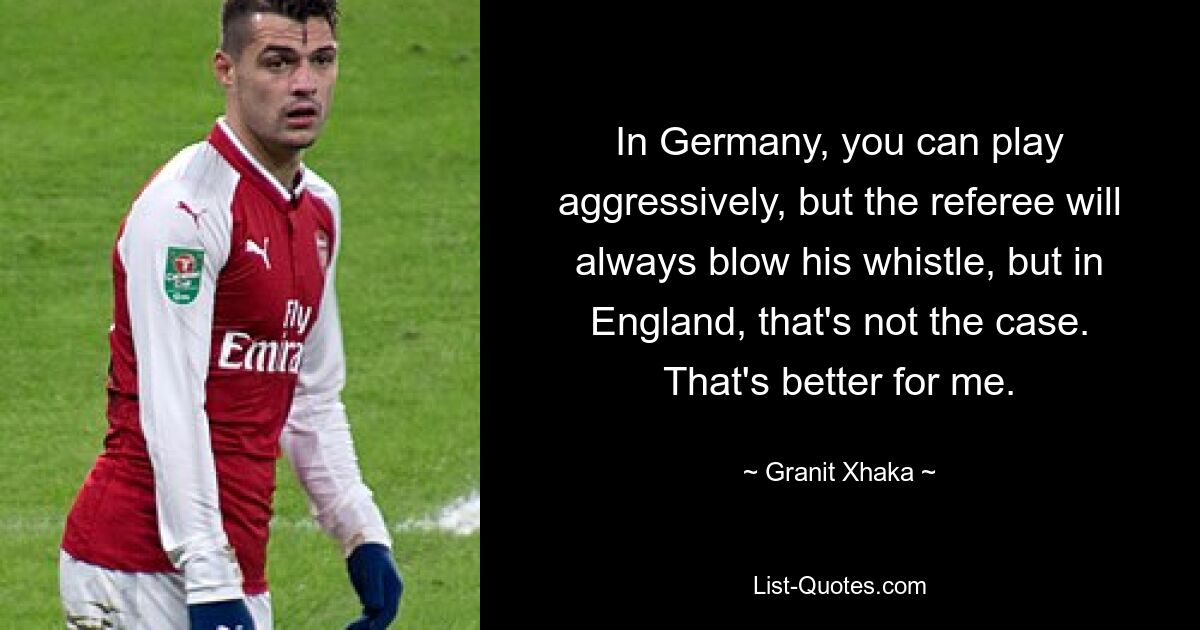 In Germany, you can play aggressively, but the referee will always blow his whistle, but in England, that's not the case. That's better for me. — © Granit Xhaka