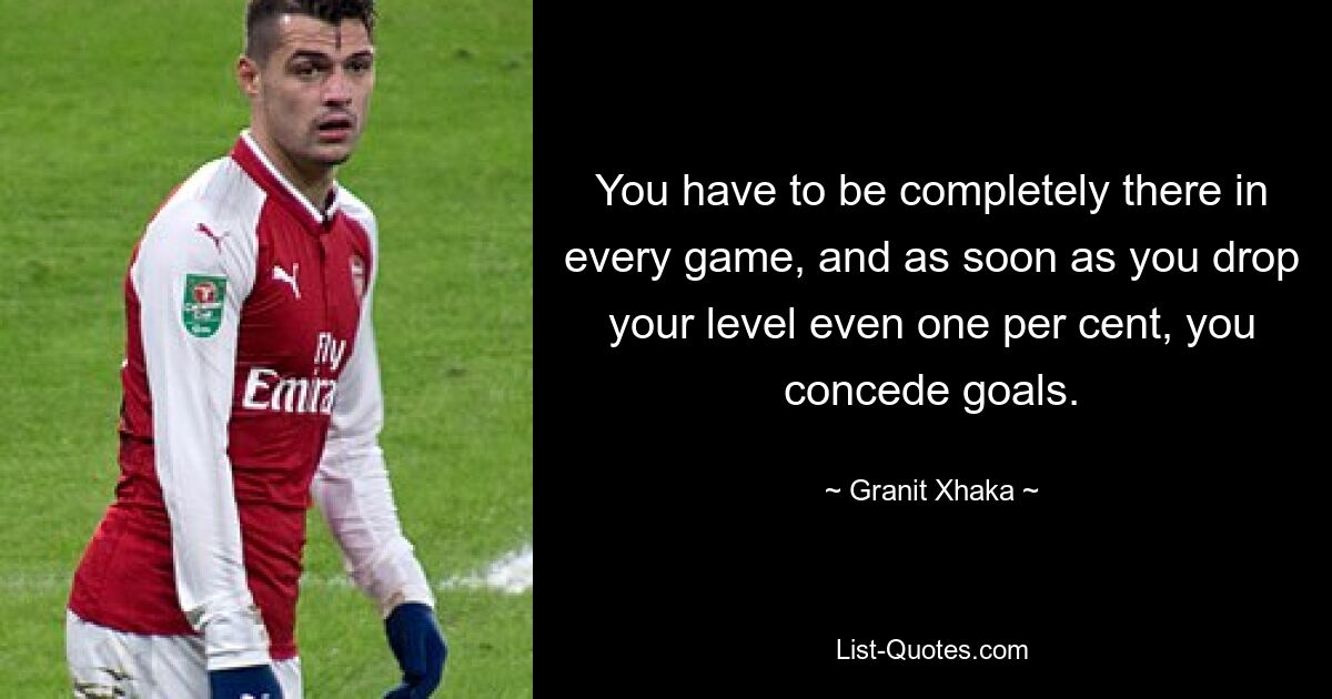 You have to be completely there in every game, and as soon as you drop your level even one per cent, you concede goals. — © Granit Xhaka