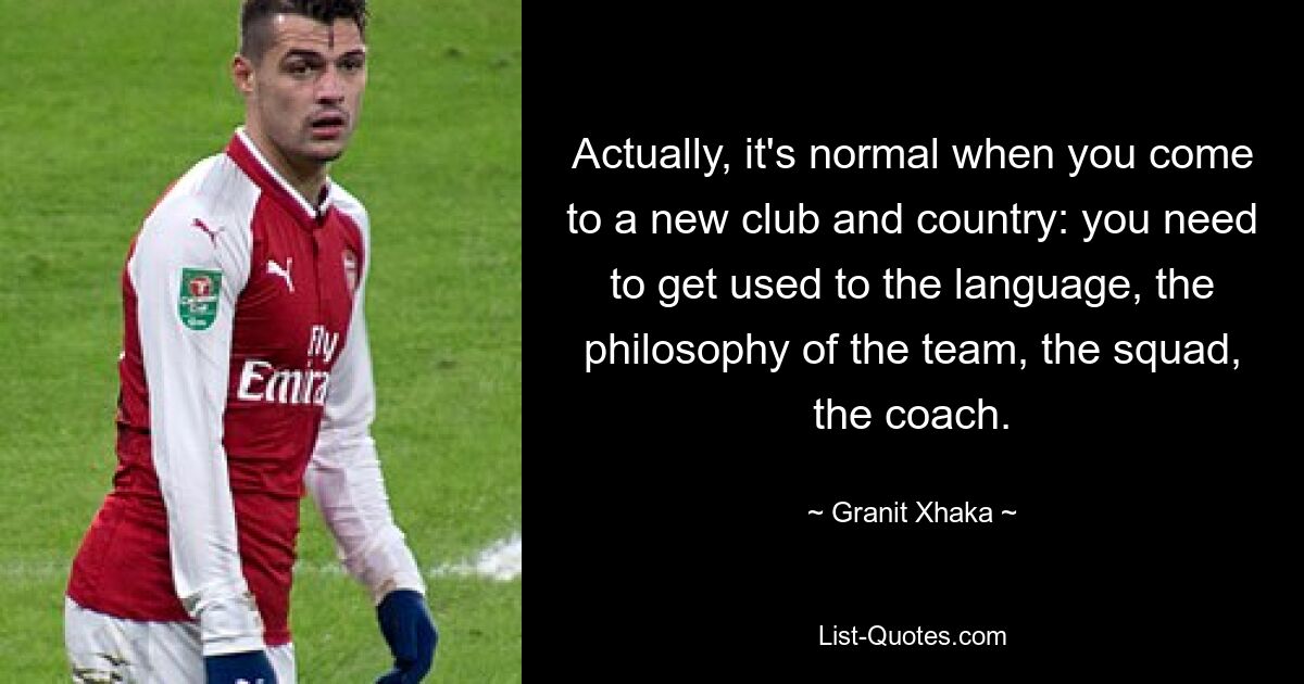 Actually, it's normal when you come to a new club and country: you need to get used to the language, the philosophy of the team, the squad, the coach. — © Granit Xhaka