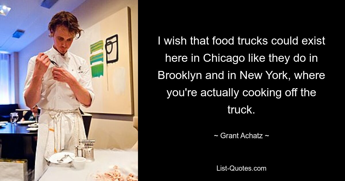 I wish that food trucks could exist here in Chicago like they do in Brooklyn and in New York, where you're actually cooking off the truck. — © Grant Achatz