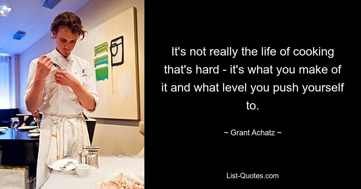 It's not really the life of cooking that's hard - it's what you make of it and what level you push yourself to. — © Grant Achatz