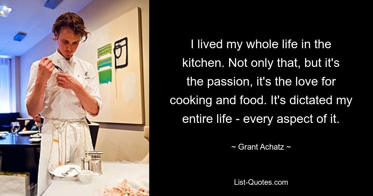 I lived my whole life in the kitchen. Not only that, but it's the passion, it's the love for cooking and food. It's dictated my entire life - every aspect of it. — © Grant Achatz