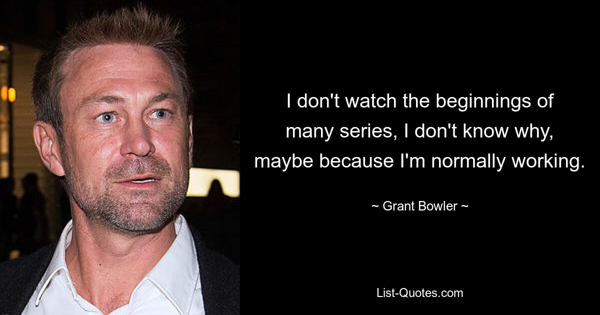 I don't watch the beginnings of many series, I don't know why, maybe because I'm normally working. — © Grant Bowler