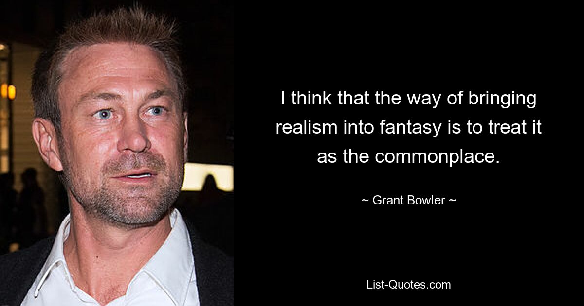 I think that the way of bringing realism into fantasy is to treat it as the commonplace. — © Grant Bowler