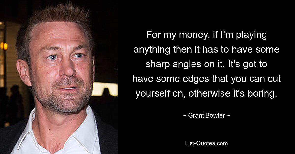 For my money, if I'm playing anything then it has to have some sharp angles on it. It's got to have some edges that you can cut yourself on, otherwise it's boring. — © Grant Bowler