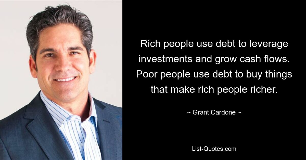 Rich people use debt to leverage investments and grow cash flows. Poor people use debt to buy things that make rich people richer. — © Grant Cardone