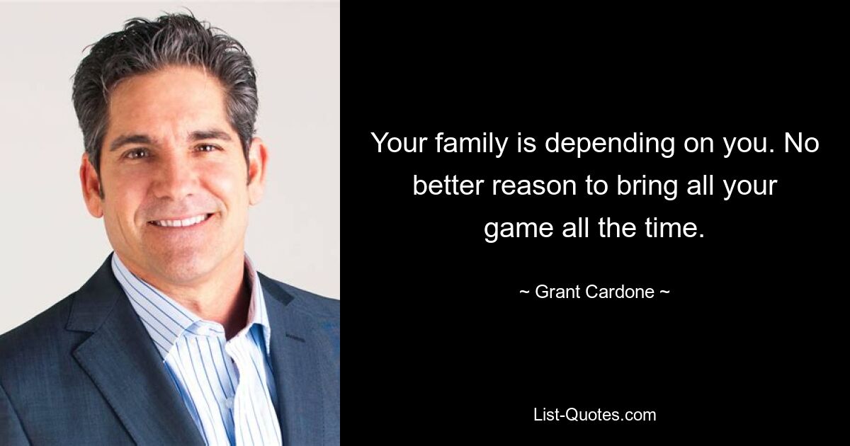 Your family is depending on you. No better reason to bring all your game all the time. — © Grant Cardone