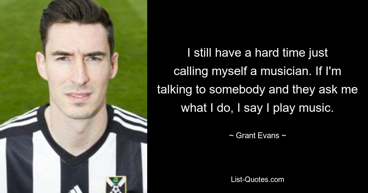I still have a hard time just calling myself a musician. If I'm talking to somebody and they ask me what I do, I say I play music. — © Grant Evans
