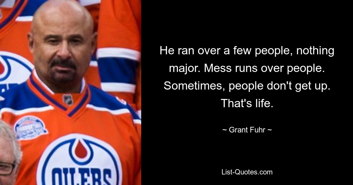 He ran over a few people, nothing major. Mess runs over people. Sometimes, people don't get up. That's life. — © Grant Fuhr