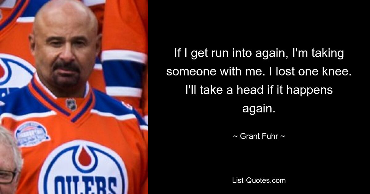 If I get run into again, I'm taking someone with me. I lost one knee. I'll take a head if it happens again. — © Grant Fuhr