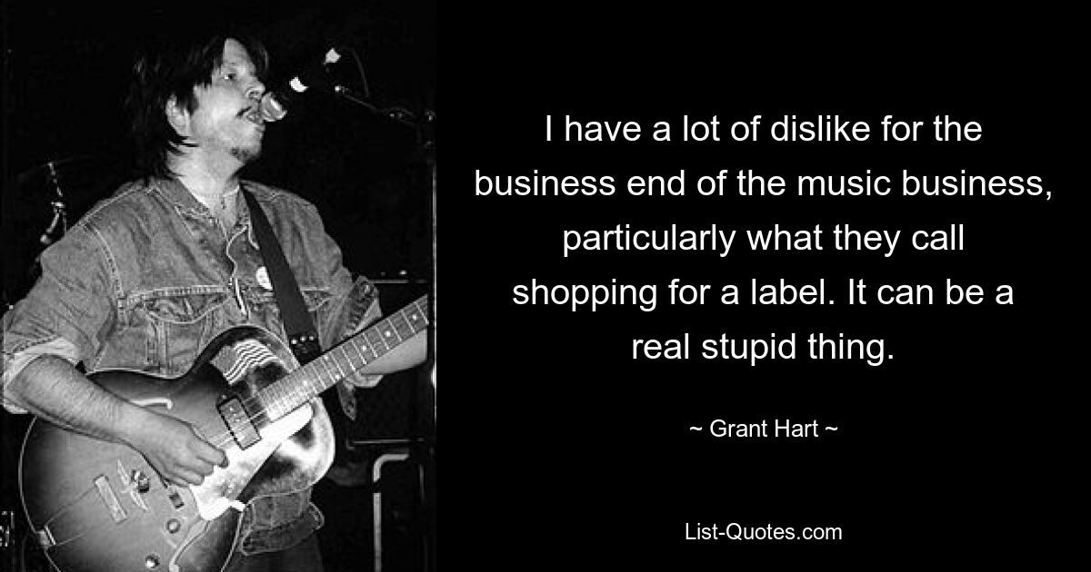 I have a lot of dislike for the business end of the music business, particularly what they call shopping for a label. It can be a real stupid thing. — © Grant Hart