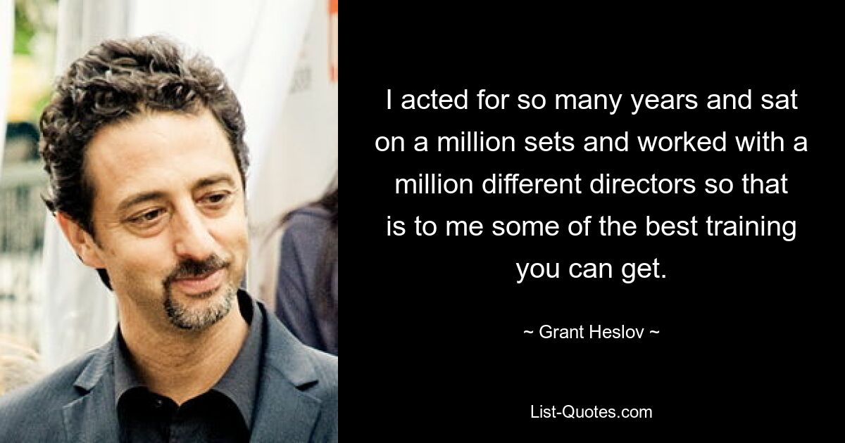 I acted for so many years and sat on a million sets and worked with a million different directors so that is to me some of the best training you can get. — © Grant Heslov