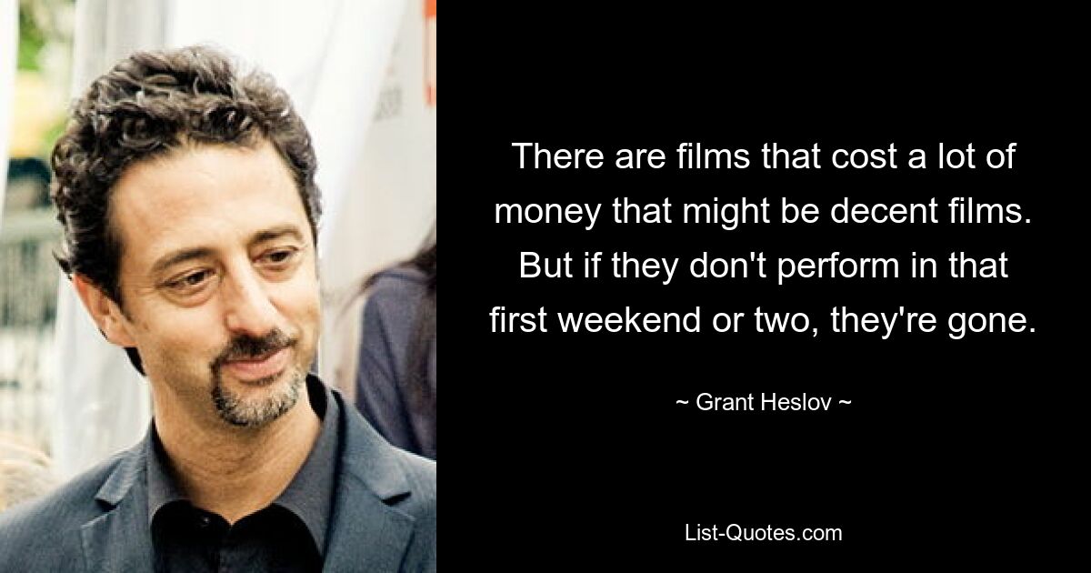 There are films that cost a lot of money that might be decent films. But if they don't perform in that first weekend or two, they're gone. — © Grant Heslov