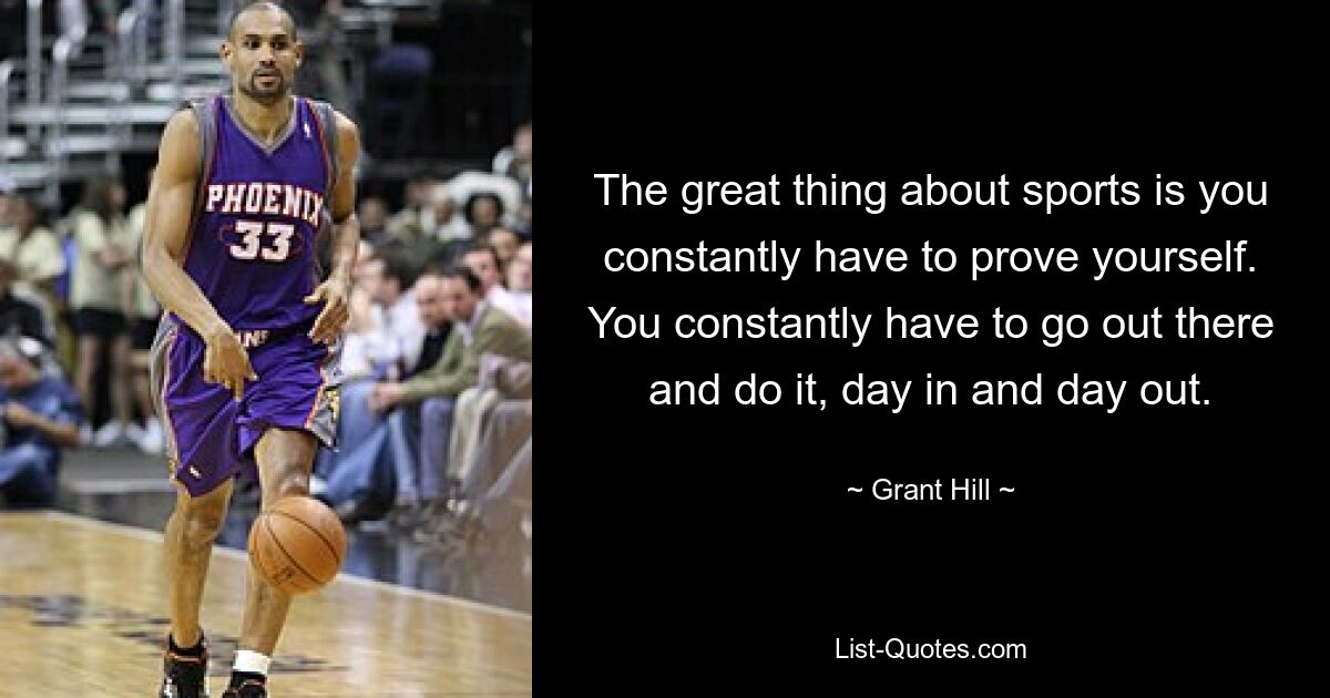 The great thing about sports is you constantly have to prove yourself. You constantly have to go out there and do it, day in and day out. — © Grant Hill