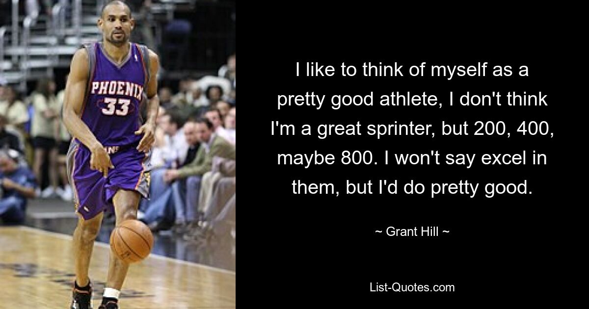 I like to think of myself as a pretty good athlete, I don't think I'm a great sprinter, but 200, 400, maybe 800. I won't say excel in them, but I'd do pretty good. — © Grant Hill