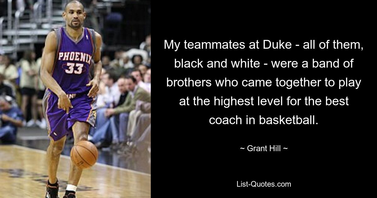 My teammates at Duke - all of them, black and white - were a band of brothers who came together to play at the highest level for the best coach in basketball. — © Grant Hill