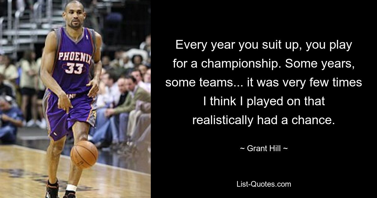 Every year you suit up, you play for a championship. Some years, some teams... it was very few times I think I played on that realistically had a chance. — © Grant Hill