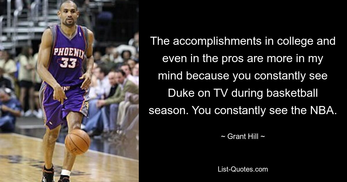 The accomplishments in college and even in the pros are more in my mind because you constantly see Duke on TV during basketball season. You constantly see the NBA. — © Grant Hill