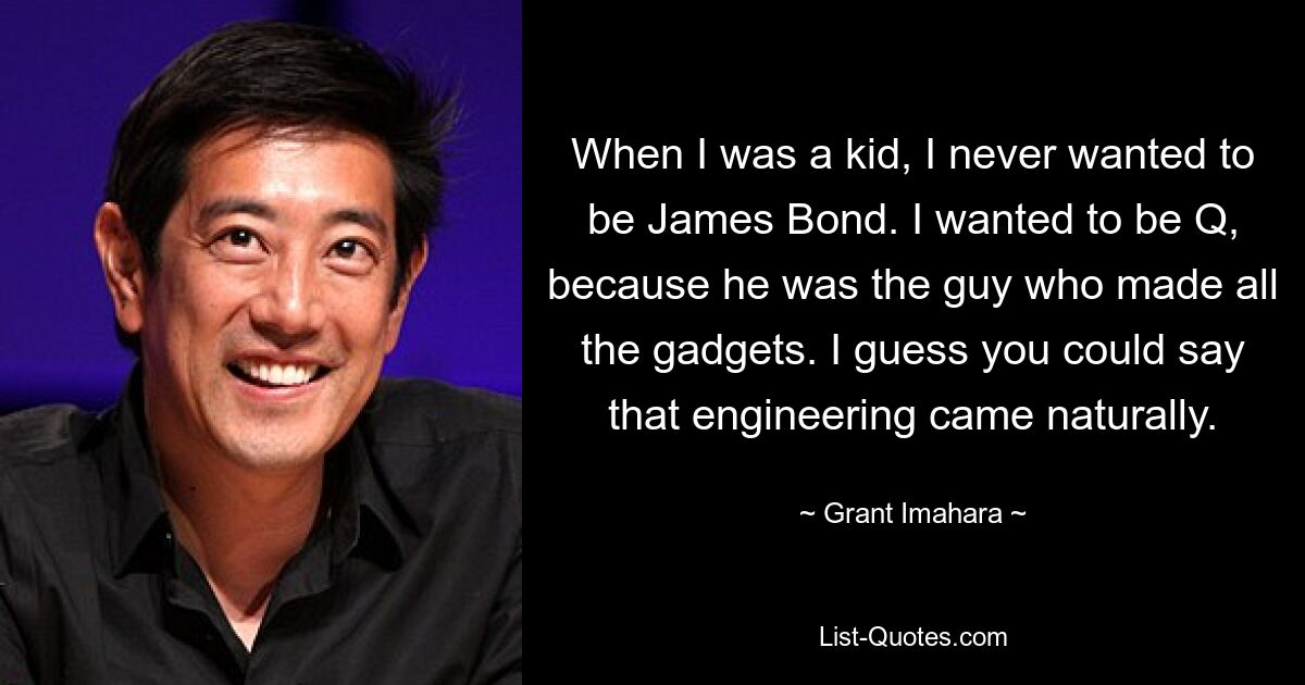 When I was a kid, I never wanted to be James Bond. I wanted to be Q, because he was the guy who made all the gadgets. I guess you could say that engineering came naturally. — © Grant Imahara