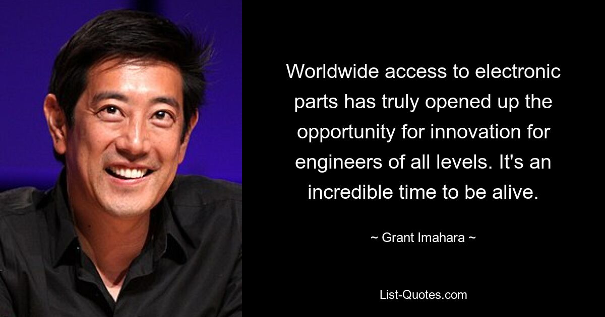 Worldwide access to electronic parts has truly opened up the opportunity for innovation for engineers of all levels. It's an incredible time to be alive. — © Grant Imahara