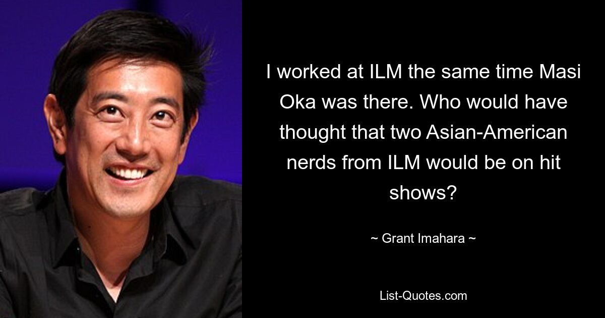 I worked at ILM the same time Masi Oka was there. Who would have thought that two Asian-American nerds from ILM would be on hit shows? — © Grant Imahara