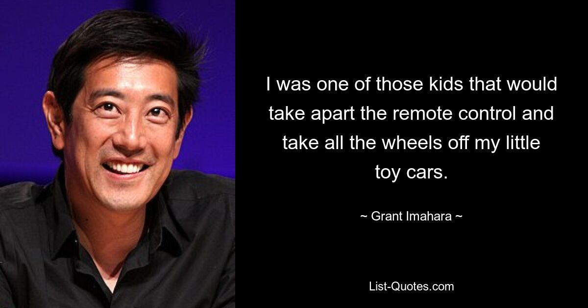 I was one of those kids that would take apart the remote control and take all the wheels off my little toy cars. — © Grant Imahara