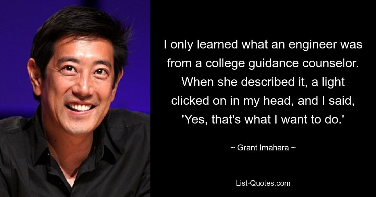 I only learned what an engineer was from a college guidance counselor. When she described it, a light clicked on in my head, and I said, 'Yes, that's what I want to do.' — © Grant Imahara