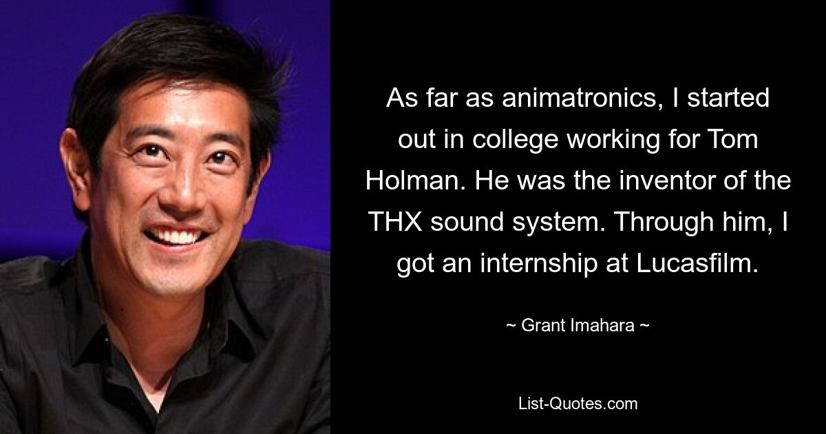 As far as animatronics, I started out in college working for Tom Holman. He was the inventor of the THX sound system. Through him, I got an internship at Lucasfilm. — © Grant Imahara