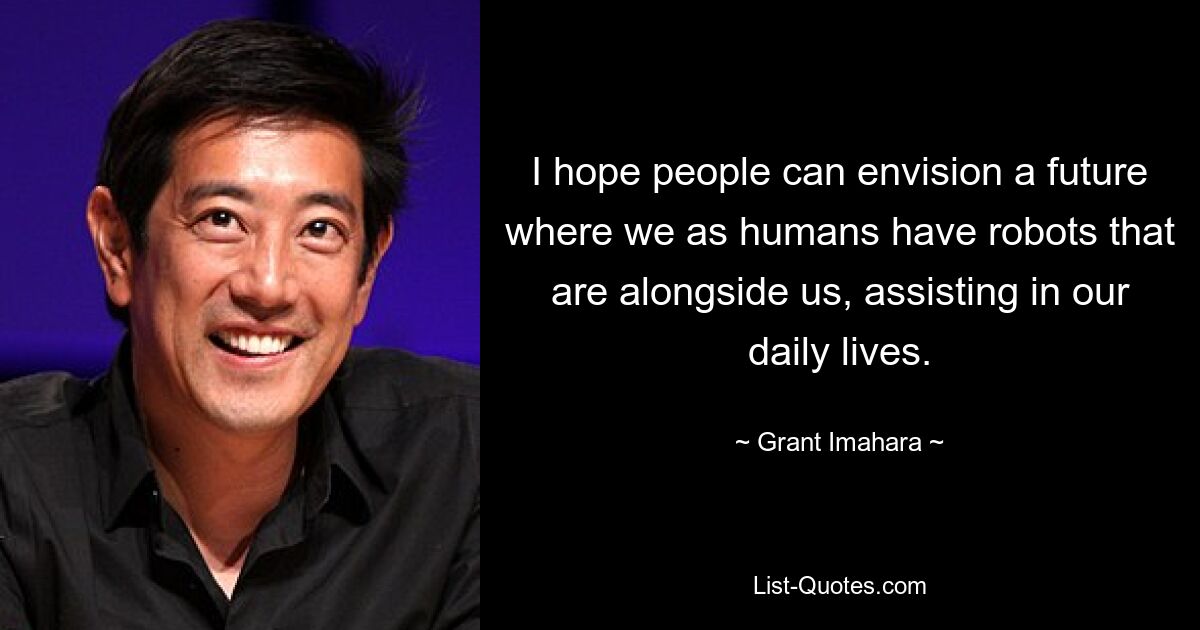 I hope people can envision a future where we as humans have robots that are alongside us, assisting in our daily lives. — © Grant Imahara