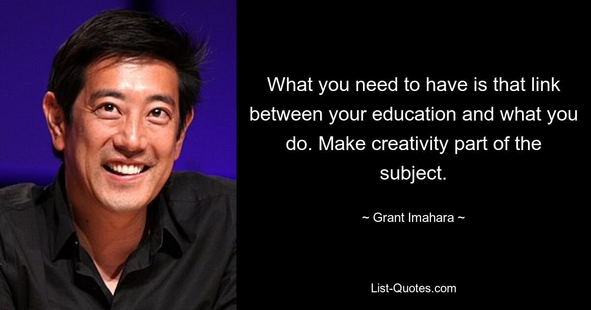 What you need to have is that link between your education and what you do. Make creativity part of the subject. — © Grant Imahara