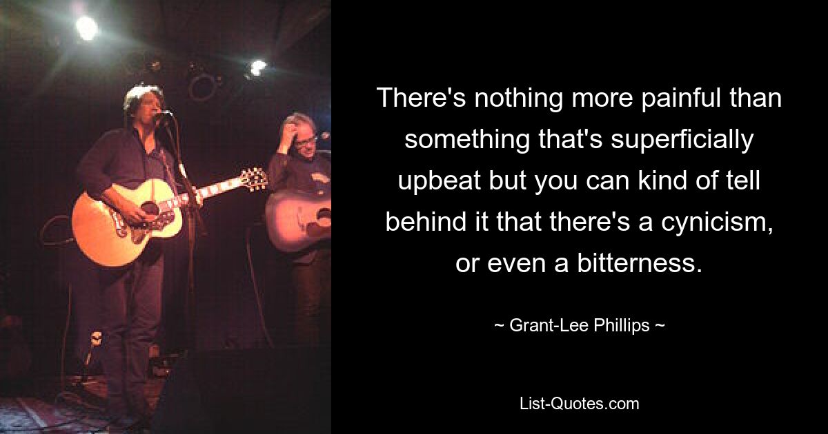 There's nothing more painful than something that's superficially upbeat but you can kind of tell behind it that there's a cynicism, or even a bitterness. — © Grant-Lee Phillips