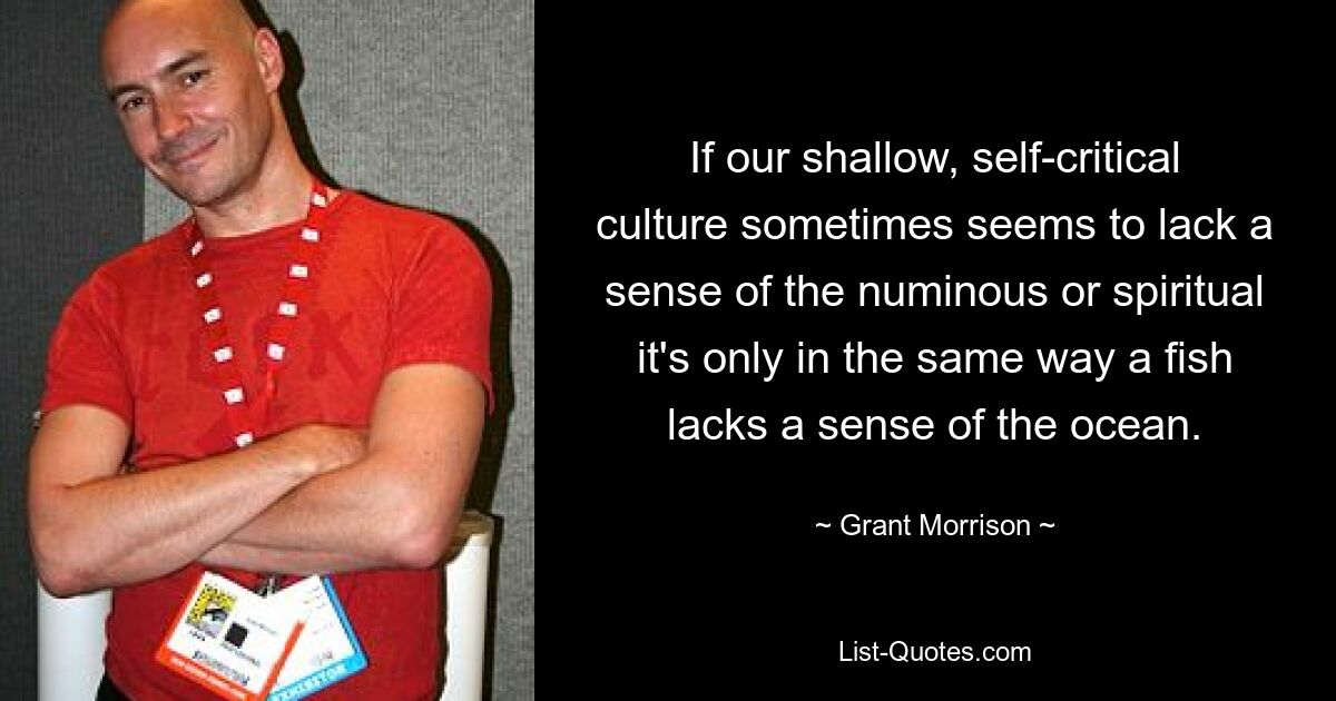 If our shallow, self-critical culture sometimes seems to lack a sense of the numinous or spiritual it's only in the same way a fish lacks a sense of the ocean. — © Grant Morrison