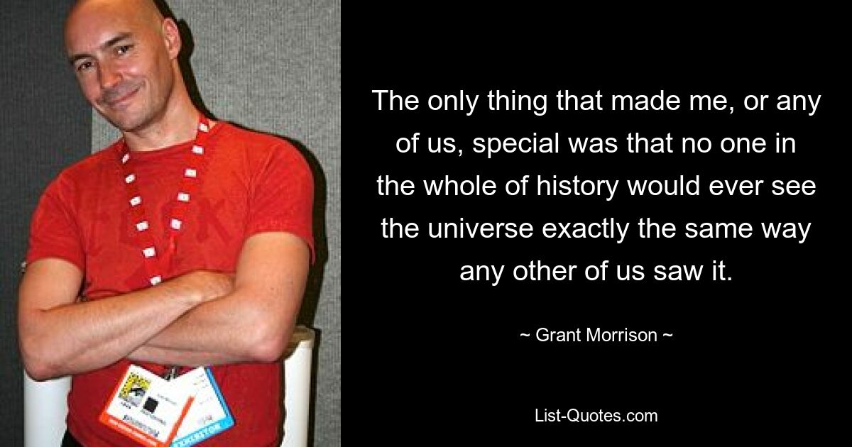 The only thing that made me, or any of us, special was that no one in the whole of history would ever see the universe exactly the same way any other of us saw it. — © Grant Morrison