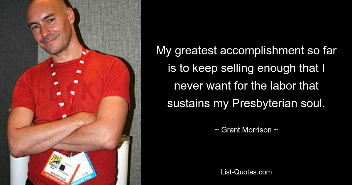 My greatest accomplishment so far is to keep selling enough that I never want for the labor that sustains my Presbyterian soul. — © Grant Morrison