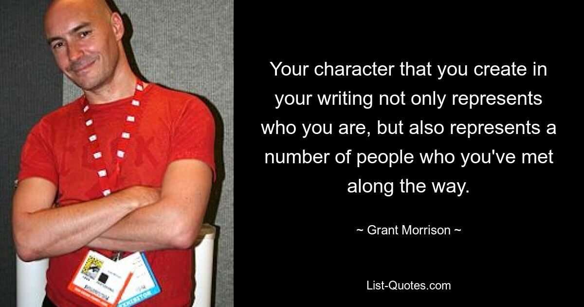 Your character that you create in your writing not only represents who you are, but also represents a number of people who you've met along the way. — © Grant Morrison