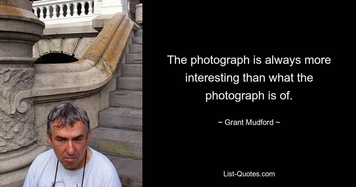 The photograph is always more interesting than what the photograph is of. — © Grant Mudford