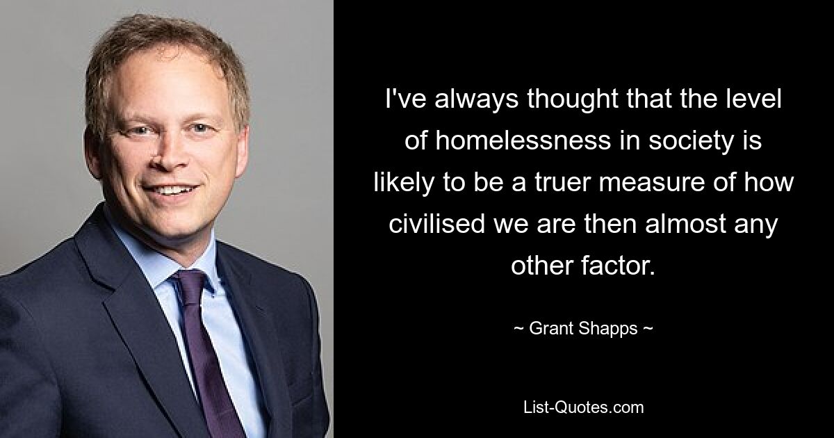 I've always thought that the level of homelessness in society is likely to be a truer measure of how civilised we are then almost any other factor. — © Grant Shapps