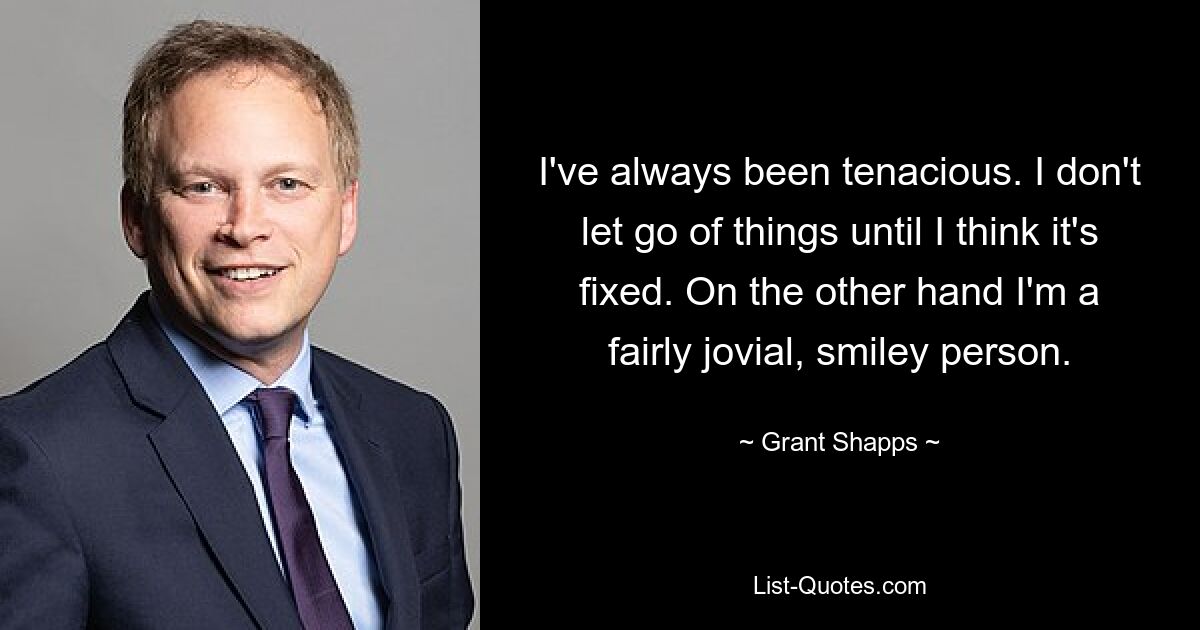 I've always been tenacious. I don't let go of things until I think it's fixed. On the other hand I'm a fairly jovial, smiley person. — © Grant Shapps