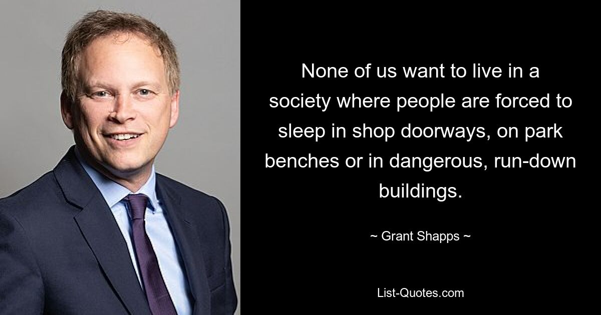 None of us want to live in a society where people are forced to sleep in shop doorways, on park benches or in dangerous, run-down buildings. — © Grant Shapps