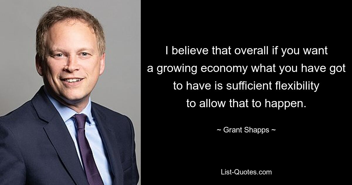 I believe that overall if you want a growing economy what you have got to have is sufficient flexibility to allow that to happen. — © Grant Shapps