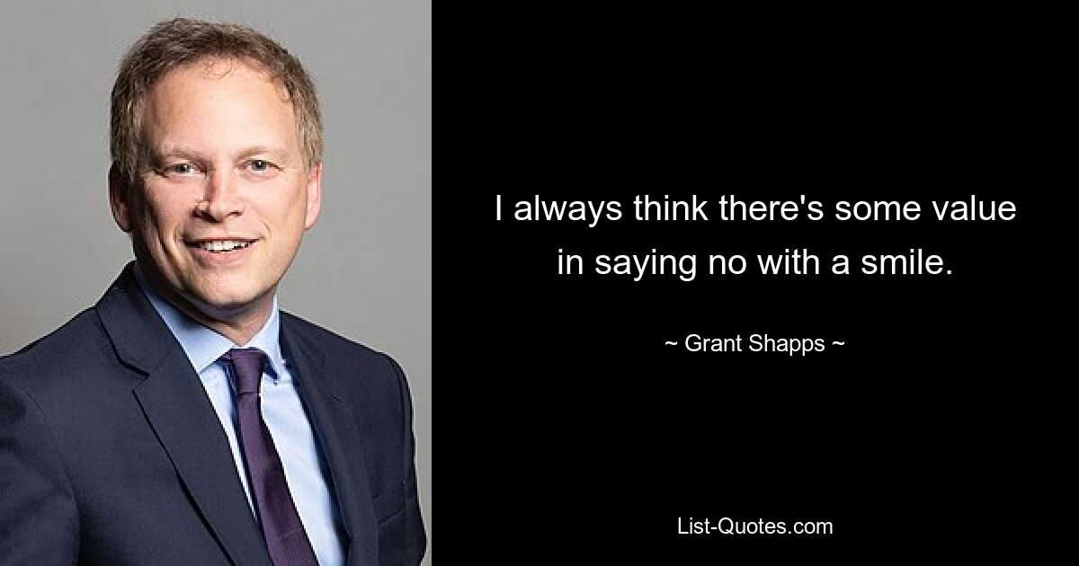 I always think there's some value in saying no with a smile. — © Grant Shapps