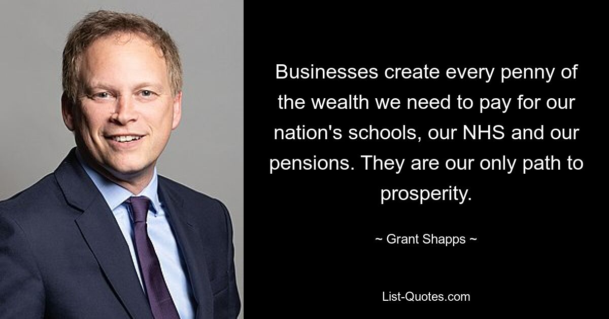 Businesses create every penny of the wealth we need to pay for our nation's schools, our NHS and our pensions. They are our only path to prosperity. — © Grant Shapps