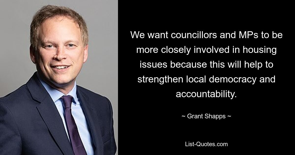 We want councillors and MPs to be more closely involved in housing issues because this will help to strengthen local democracy and accountability. — © Grant Shapps