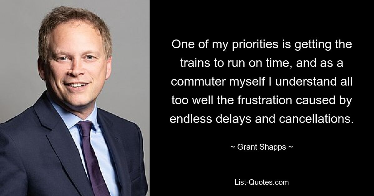 One of my priorities is getting the trains to run on time, and as a commuter myself I understand all too well the frustration caused by endless delays and cancellations. — © Grant Shapps