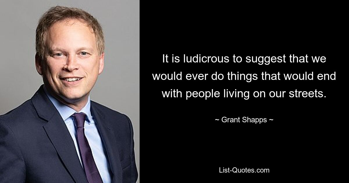 It is ludicrous to suggest that we would ever do things that would end with people living on our streets. — © Grant Shapps