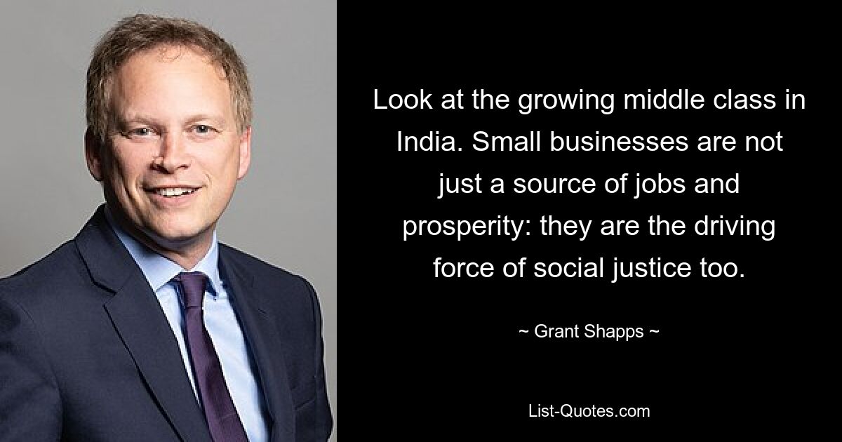 Look at the growing middle class in India. Small businesses are not just a source of jobs and prosperity: they are the driving force of social justice too. — © Grant Shapps